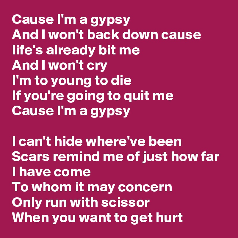 Cause I'm a gypsy
And I won't back down cause life's already bit me
And I won't cry
I'm to young to die
If you're going to quit me
Cause I'm a gypsy

I can't hide where've been
Scars remind me of just how far I have come
To whom it may concern
Only run with scissor
When you want to get hurt
