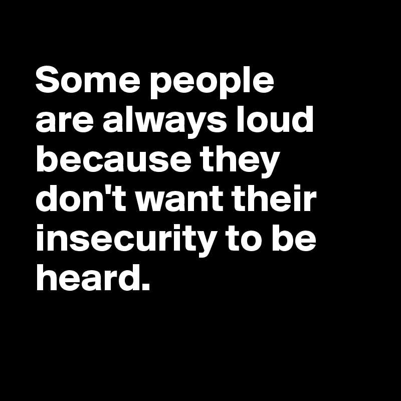 
  Some people 
  are always loud 
  because they 
  don't want their 
  insecurity to be 
  heard.

