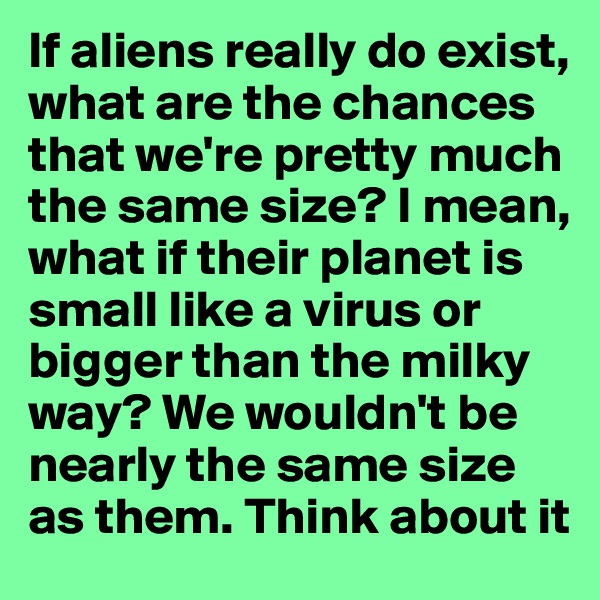 If aliens really do exist, what are the chances that we're pretty much the same size? I mean, what if their planet is small like a virus or bigger than the milky way? We wouldn't be  nearly the same size as them. Think about it