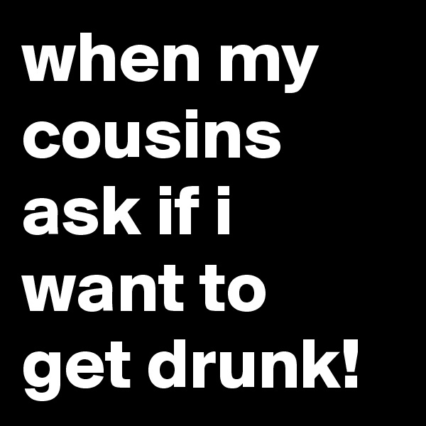 when my cousins ask if i want to get drunk!