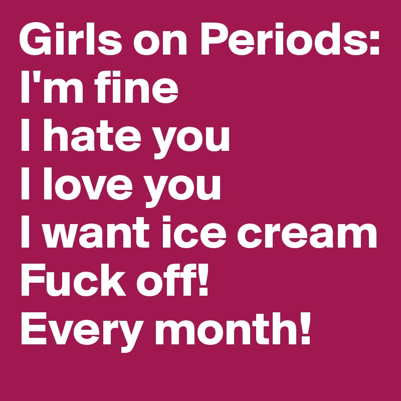 Girls on Periods: 
I'm fine
I hate you
I love you 
I want ice cream
Fuck off! 
Every month! 