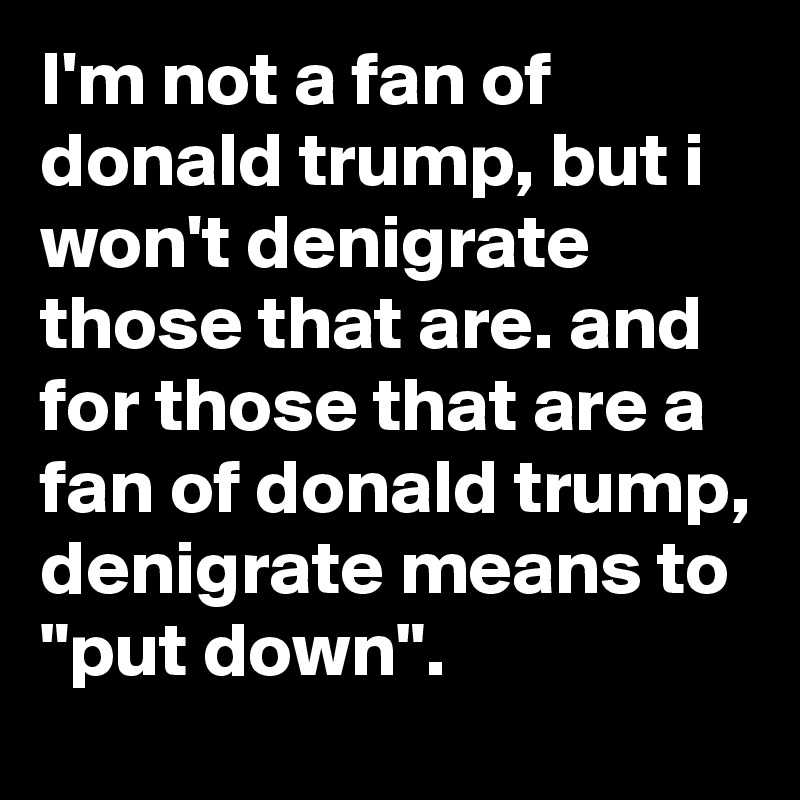 I'm not a fan of donald trump, but i won't denigrate those that are. and for those that are a fan of donald trump, denigrate means to "put down".