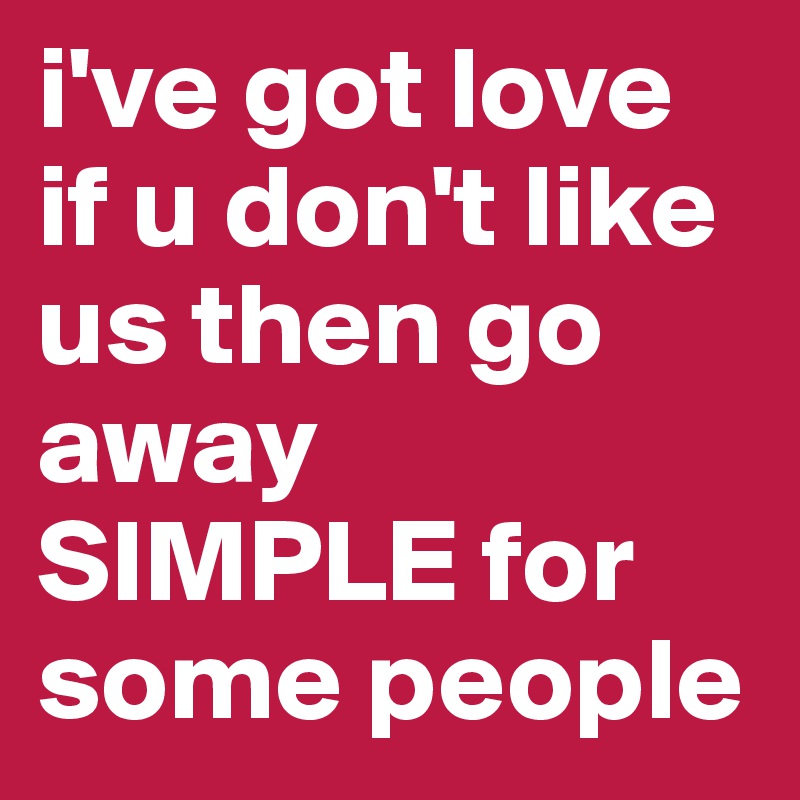 i've got love if u don't like us then go away SIMPLE for some people