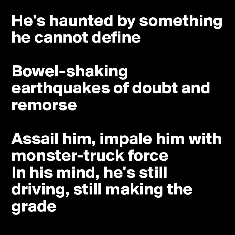 He's haunted by something he cannot define

Bowel-shaking earthquakes of doubt and remorse

Assail him, impale him with monster-truck force
In his mind, he's still driving, still making the grade