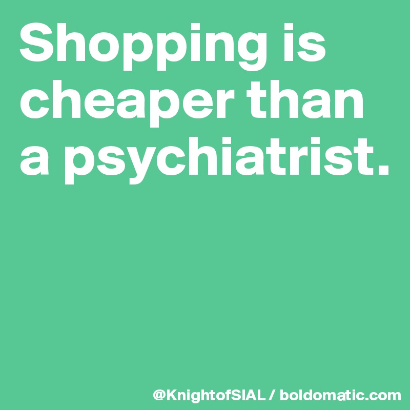 Shopping is cheaper than a psychiatrist. 


