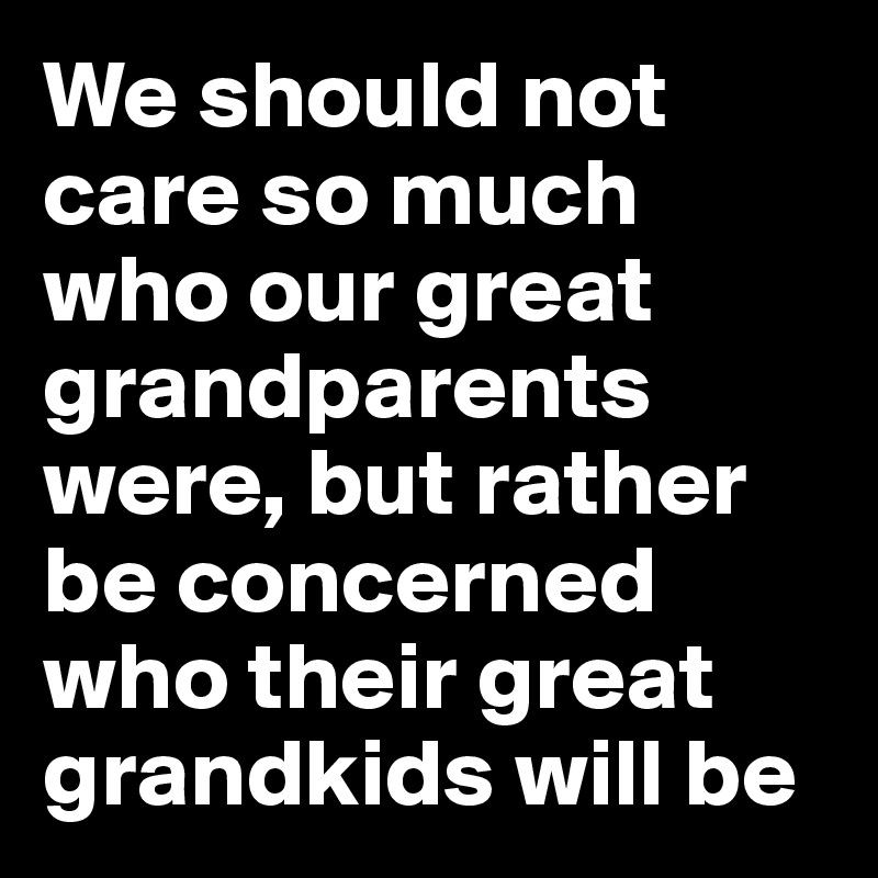 We should not care so much who our great grandparents were, but rather be concerned who their great grandkids will be