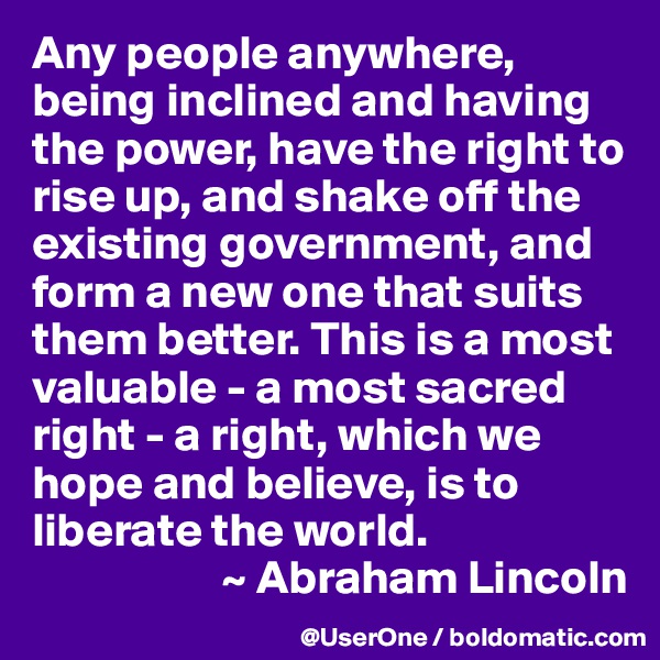 Any people anywhere, being inclined and having the power, have the right to rise up, and shake off the existing government, and form a new one that suits them better. This is a most valuable - a most sacred right - a right, which we hope and believe, is to liberate the world.
                    ~ Abraham Lincoln
