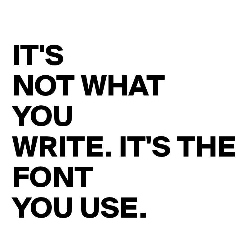 
IT'S 
NOT WHAT 
YOU 
WRITE. IT'S THE 
FONT 
YOU USE. 