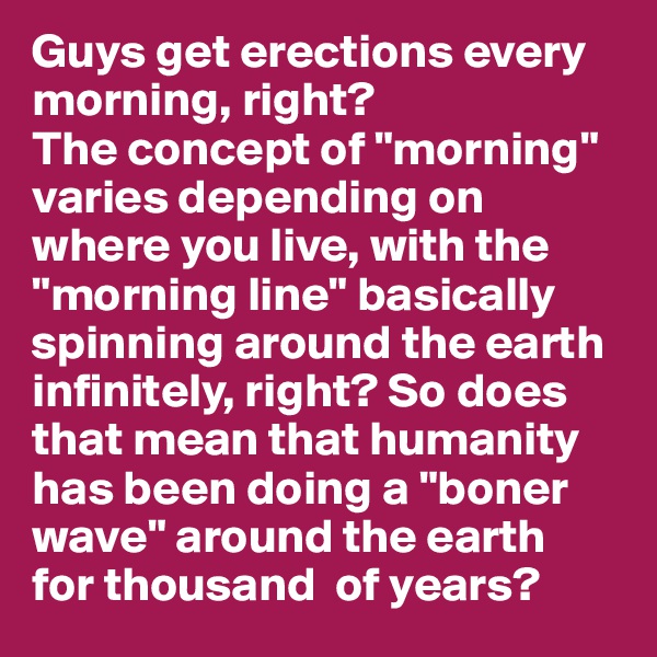 Guys get erections every morning, right? 
The concept of "morning" varies depending on where you live, with the "morning line" basically spinning around the earth 
infinitely, right? So does 
that mean that humanity 
has been doing a "boner wave" around the earth 
for thousand  of years? 