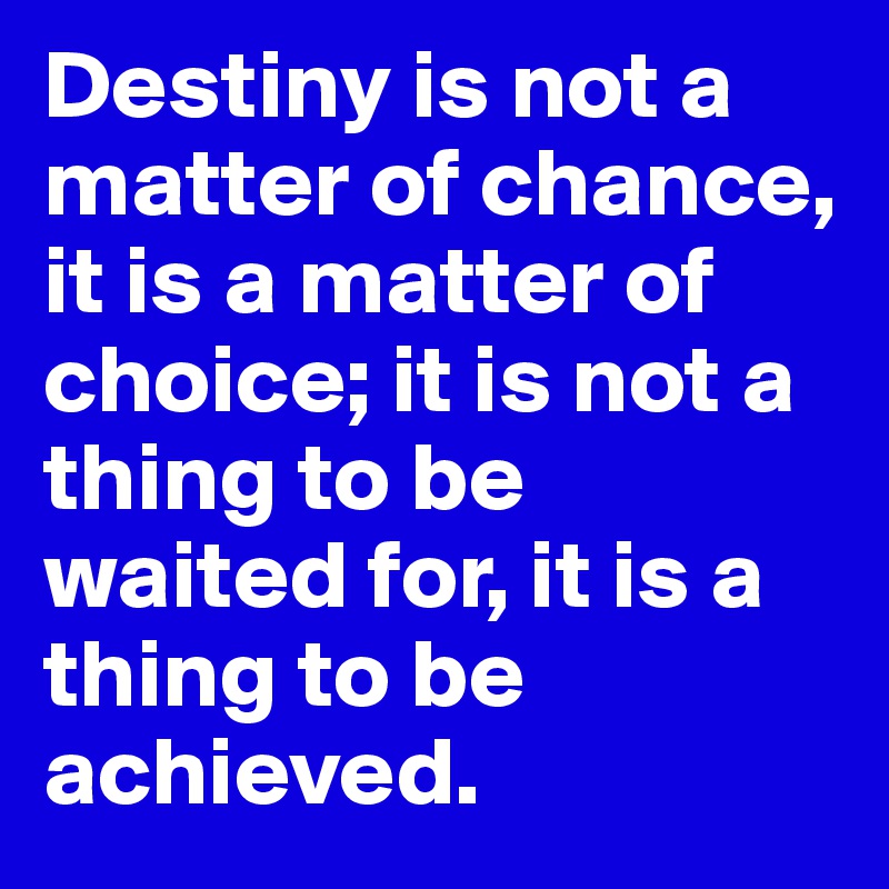 Destiny is not a matter of chance, it is a matter of choice; it is not a thing to be waited for, it is a thing to be achieved.