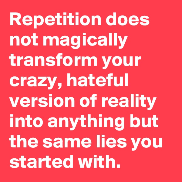 Repetition does not magically transform your crazy, hateful version of reality into anything but the same lies you started with.
