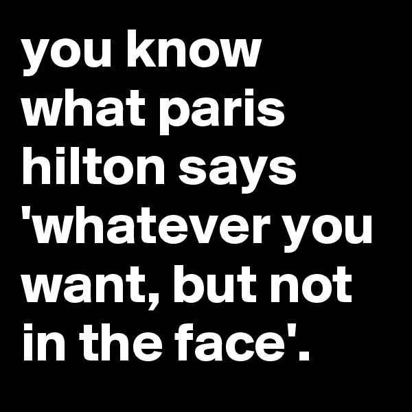 you know what paris hilton says 'whatever you want, but not in the face'.