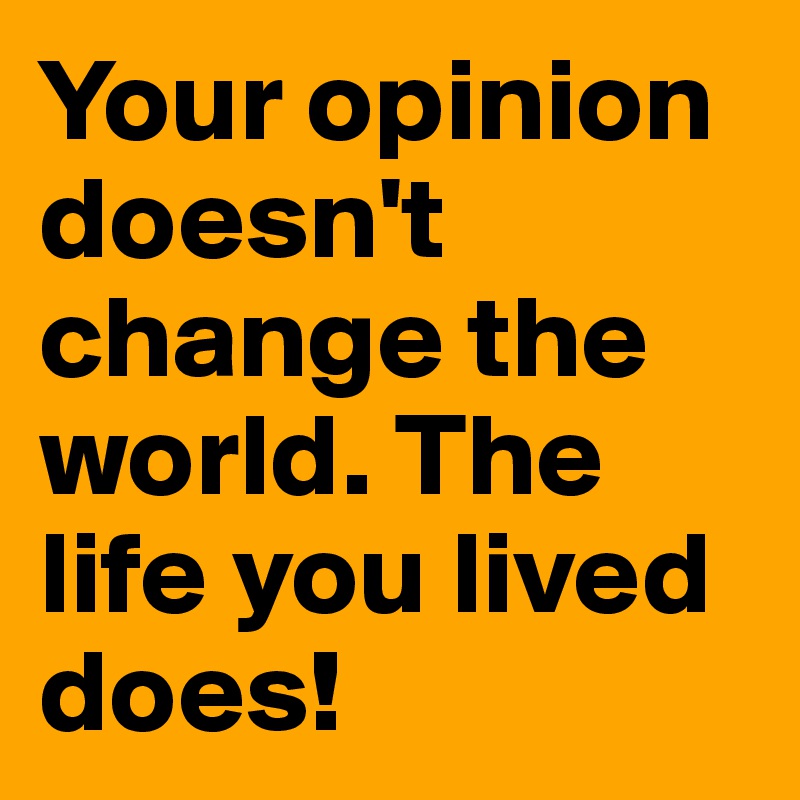Your opinion doesn't change the world. The life you lived does! 