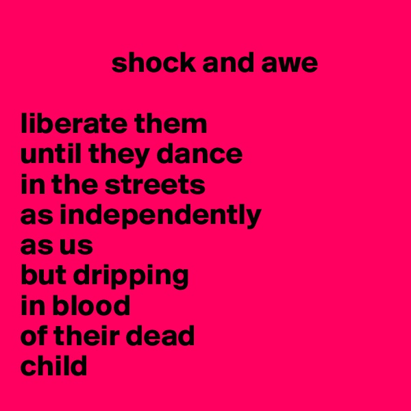 
               shock and awe

liberate them 
until they dance 
in the streets 
as independently 
as us
but dripping 
in blood
of their dead
child