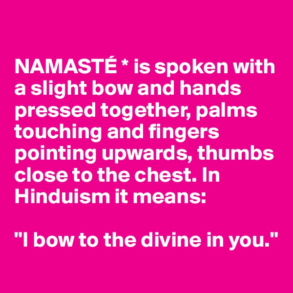 

NAMASTÉ * is spoken with a slight bow and hands pressed together, palms touching and fingers pointing upwards, thumbs close to the chest. In Hinduism it means: 

"I bow to the divine in you."