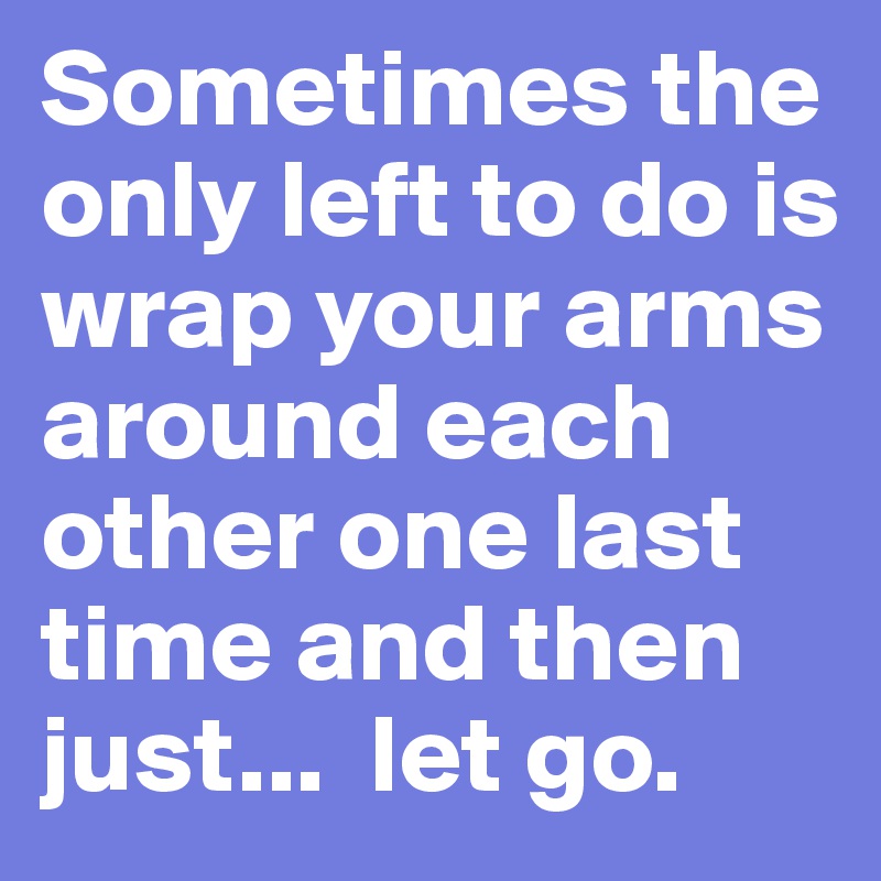Sometimes the only left to do is wrap your arms around each other one last time and then just...  let go.