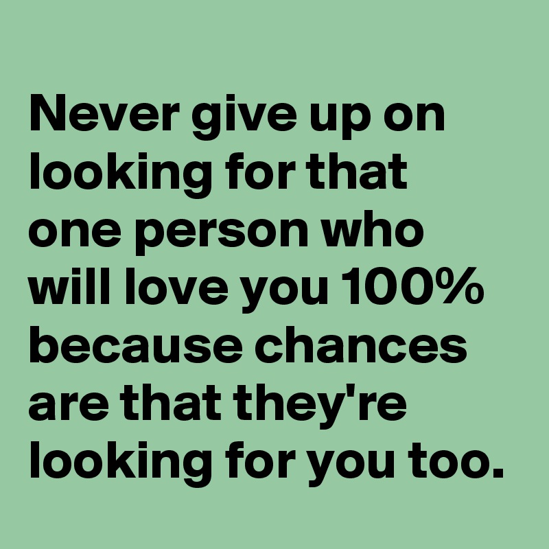 
Never give up on looking for that one person who will love you 100% because chances are that they're  looking for you too. 