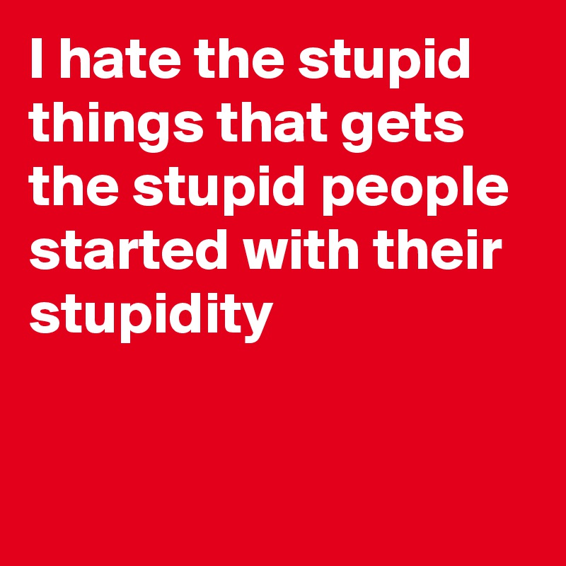 I hate the stupid things that gets the stupid people started with their stupidity


