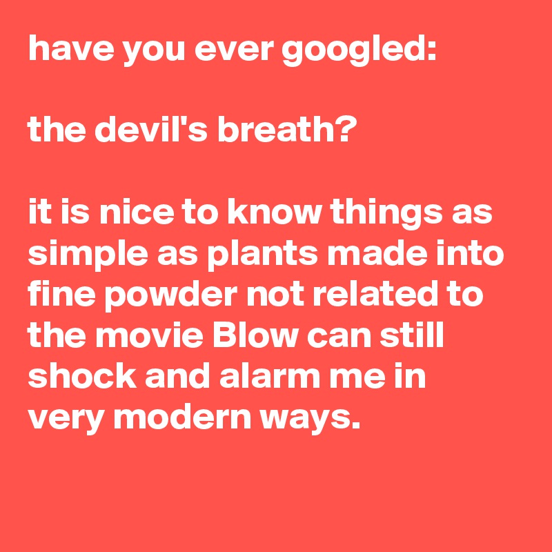 have you ever googled:

the devil's breath?

it is nice to know things as simple as plants made into fine powder not related to the movie Blow can still shock and alarm me in
very modern ways.

