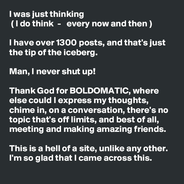 I was just thinking
 ( I do think  -   every now and then )

I have over 1300 posts, and that's just the tip of the iceberg. 

Man, I never shut up! 

Thank God for BOLDOMATIC, where else could I express my thoughts, chime in, on a conversation, there's no topic that's off limits, and best of all, meeting and making amazing friends. 

This is a hell of a site, unlike any other. I'm so glad that I came across this. 

