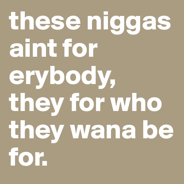 these niggas aint for erybody, they for who they wana be for.