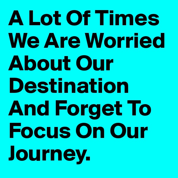 A Lot Of Times We Are Worried About Our Destination And Forget To Focus On Our Journey.