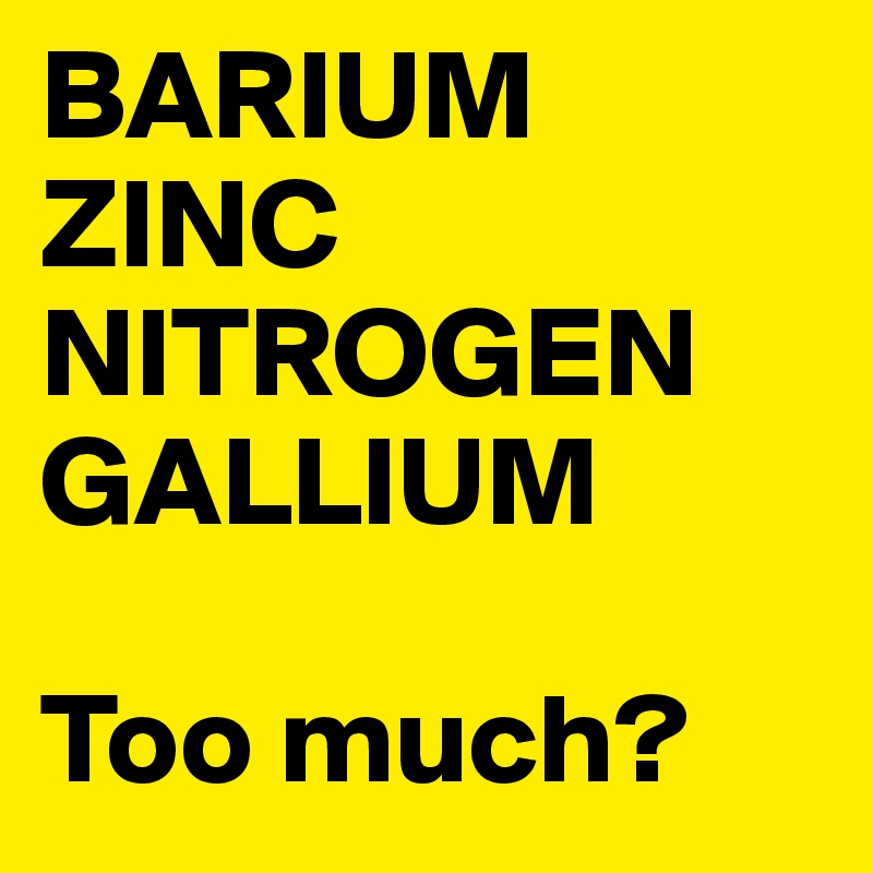 BARIUM
ZINC
NITROGEN
GALLIUM

Too much?
