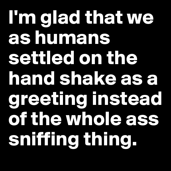 I'm glad that we as humans settled on the hand shake as a greeting instead of the whole ass sniffing thing.
