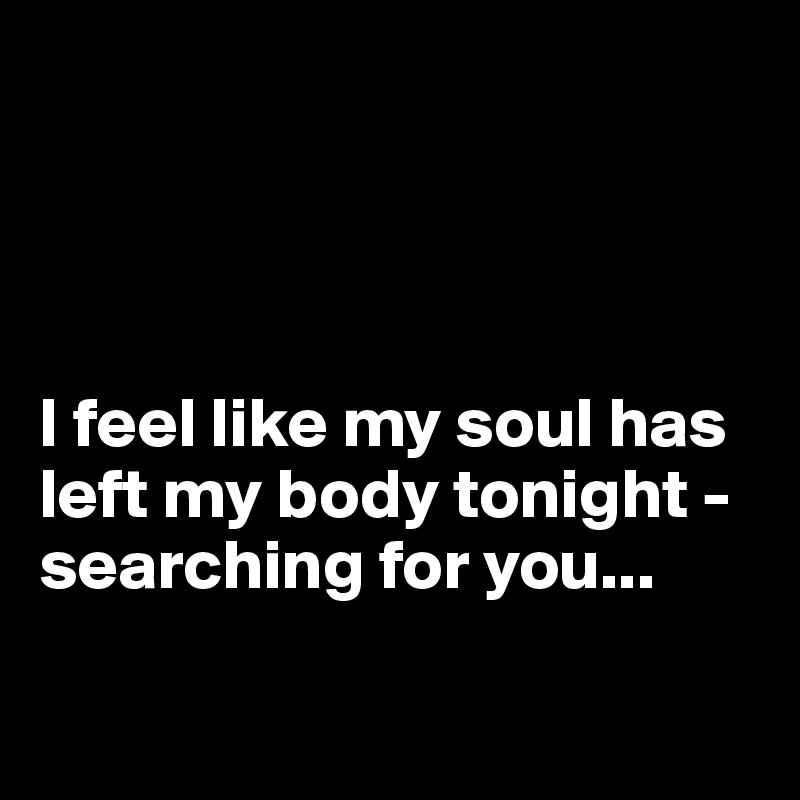 




I feel like my soul has left my body tonight - searching for you... 

