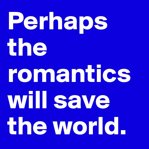 Perhaps the romantics will save the world.