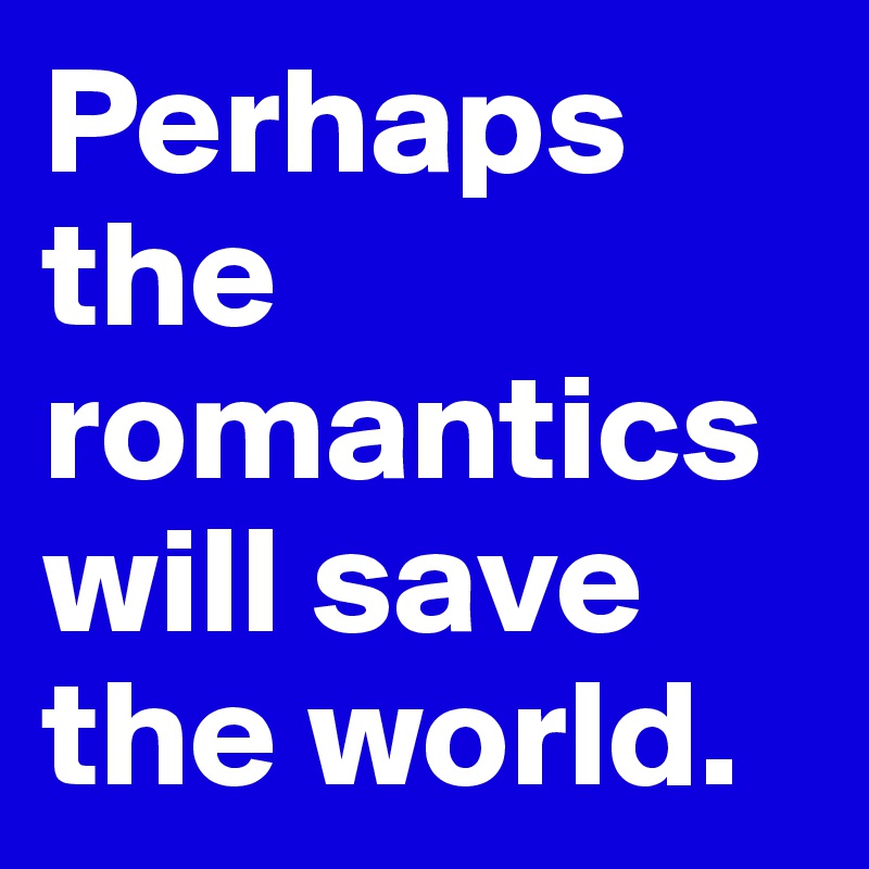 Perhaps the romantics will save the world.