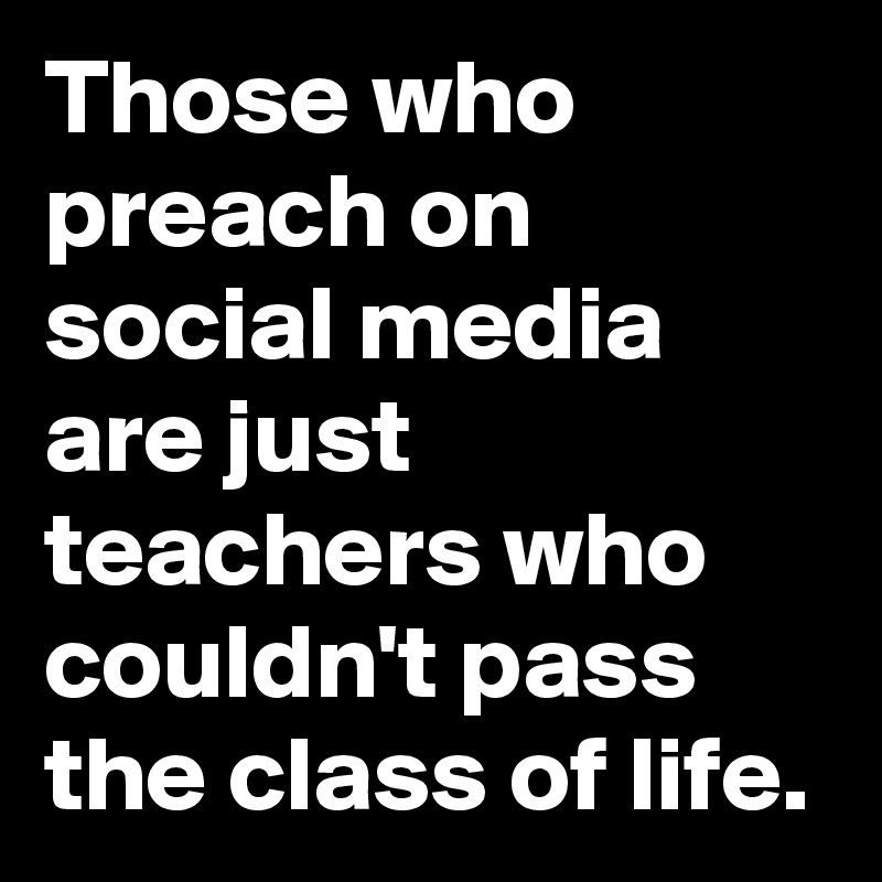 Those who preach on social media are just teachers who couldn't pass the class of life.