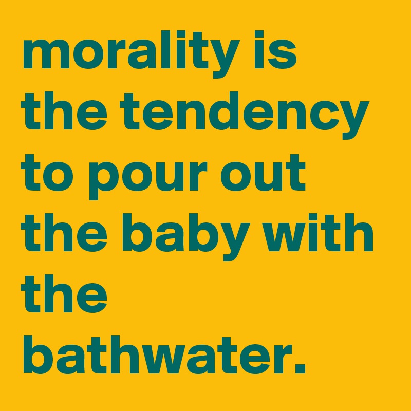 morality is the tendency to pour out the baby with the bathwater.