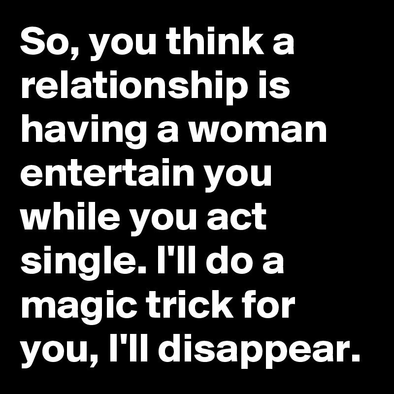 So, you think a relationship is having a woman entertain you while you act single. I'll do a magic trick for you, I'll disappear.