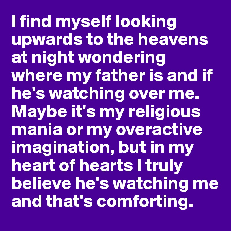 I find myself looking upwards to the heavens at night wondering where my father is and if he's watching over me. Maybe it's my religious mania or my overactive imagination, but in my heart of hearts I truly believe he's watching me and that's comforting.