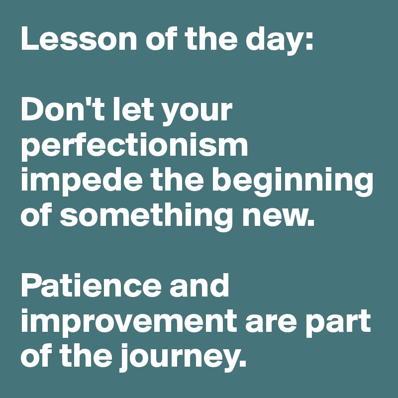 Lesson of the day:

Don't let your perfectionism impede the beginning  of something new. 

Patience and improvement are part of the journey. 