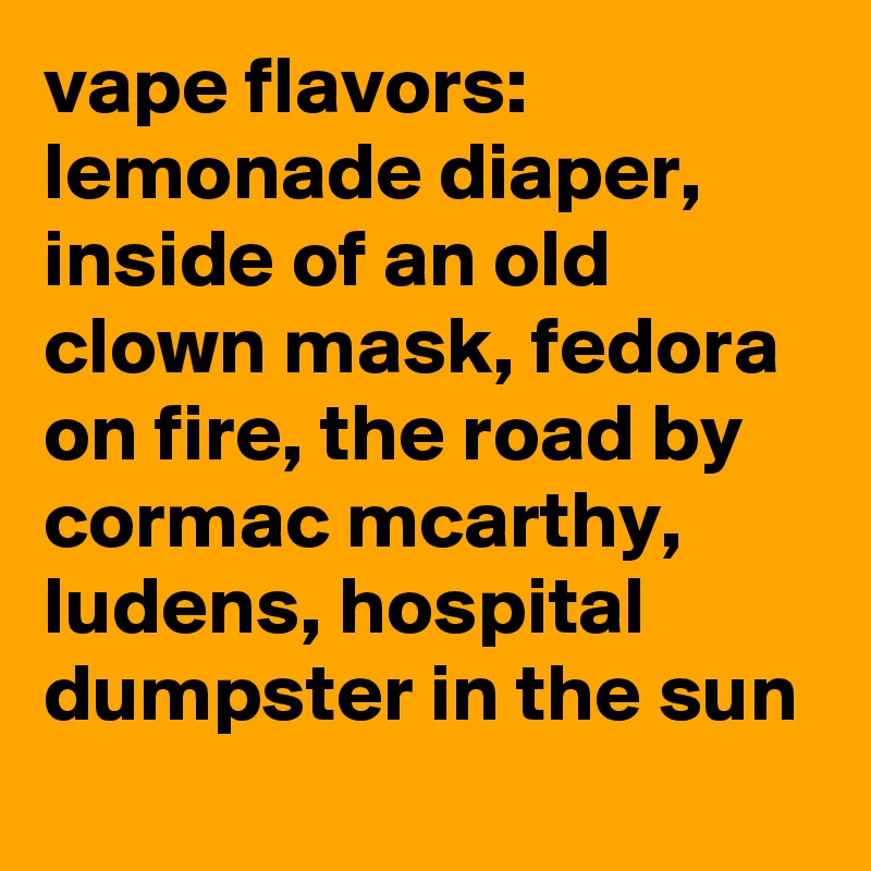 vape flavors: lemonade diaper, inside of an old clown mask, fedora on fire, the road by cormac mcarthy, ludens, hospital dumpster in the sun