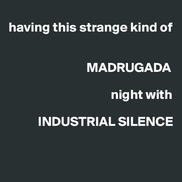 
having this strange kind of


                             MADRUGADA

                                      night with 

           INDUSTRIAL SILENCE


                    