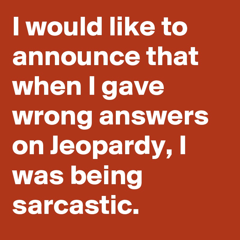 I would like to announce that when I gave wrong answers on Jeopardy, I was being sarcastic.