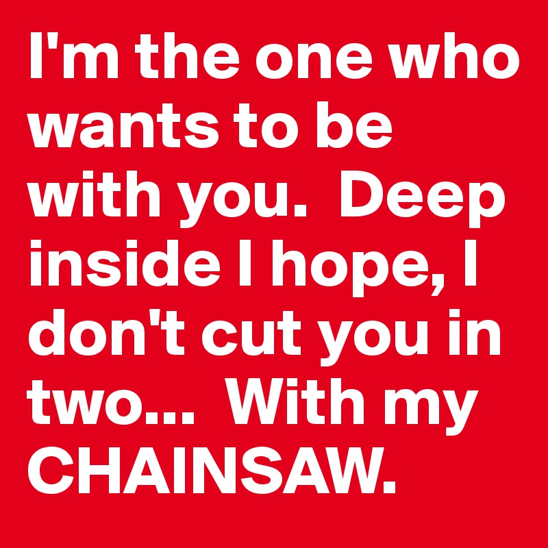 I'm the one who wants to be with you.  Deep inside I hope, I don't cut you in two...  With my CHAINSAW.