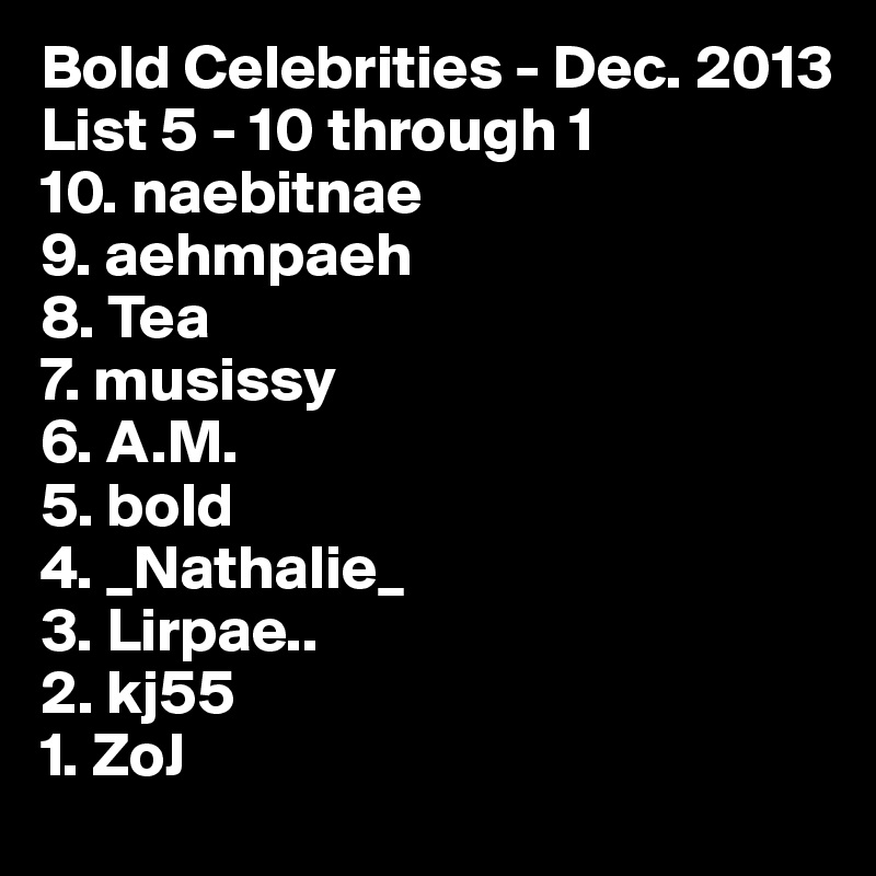 Bold Celebrities - Dec. 2013
List 5 - 10 through 1
10. naebitnae
9. aehmpaeh
8. Tea 
7. musissy 
6. A.M.
5. bold
4. _Nathalie_
3. Lirpae.. 
2. kj55
1. ZoJ 