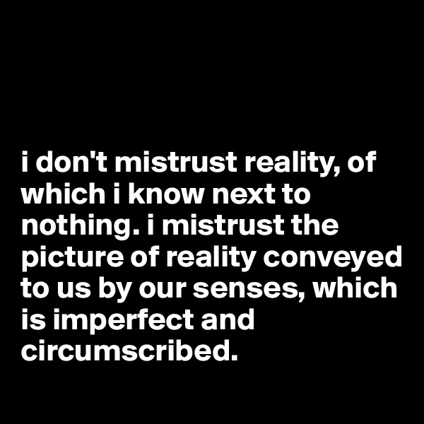 



i don't mistrust reality, of which i know next to nothing. i mistrust the picture of reality conveyed to us by our senses, which is imperfect and circumscribed.