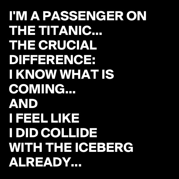 I'M A PASSENGER ON THE TITANIC...
THE CRUCIAL DIFFERENCE:
I KNOW WHAT IS COMING...
AND 
I FEEL LIKE 
I DID COLLIDE 
WITH THE ICEBERG ALREADY...