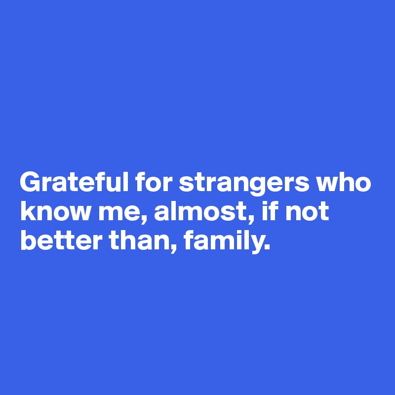 




Grateful for strangers who know me, almost, if not better than, family.



