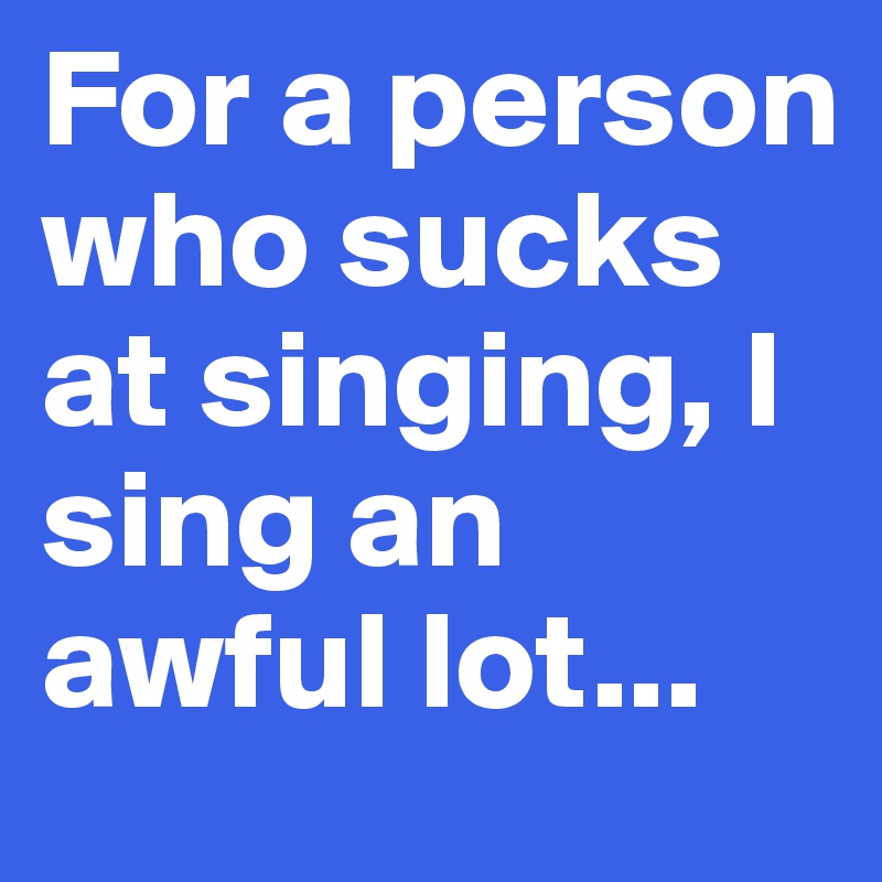 For a person who sucks at singing, I sing an awful lot...