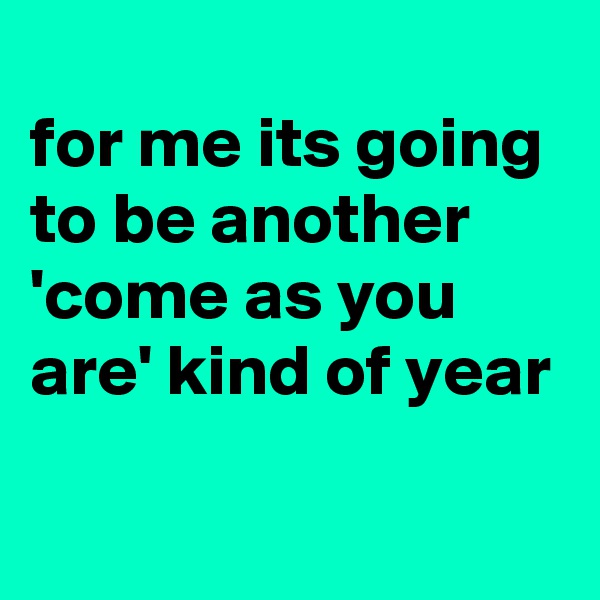
for me its going to be another 'come as you are' kind of year 
