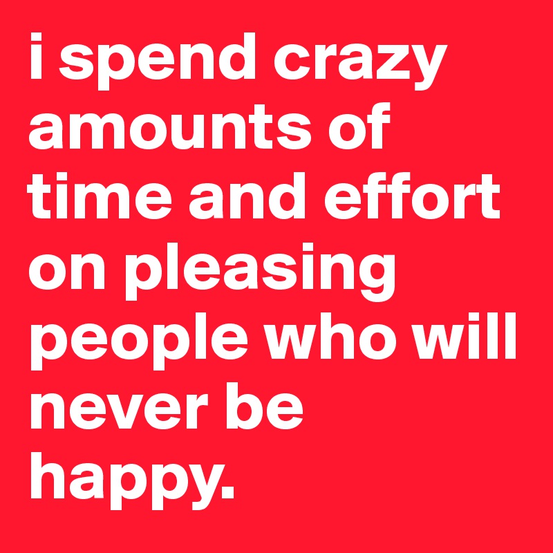 i spend crazy amounts of time and effort on pleasing people who will never be happy.