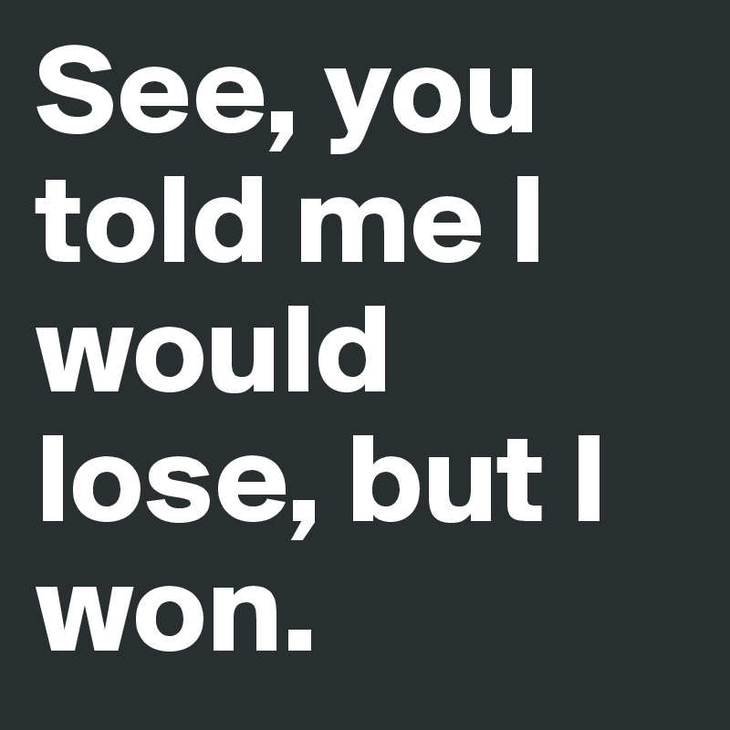 See, you told me I would lose, but I won.