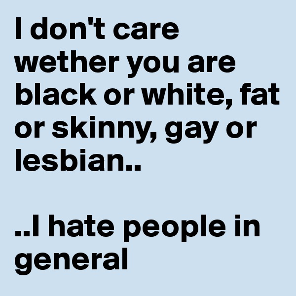 I don't care wether you are black or white, fat or skinny, gay or lesbian..

..I hate people in general