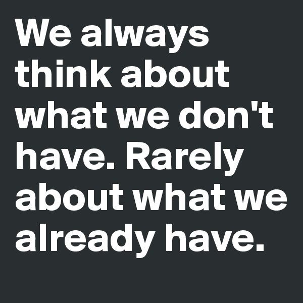 We always think about what we don't have. Rarely about what we already have.